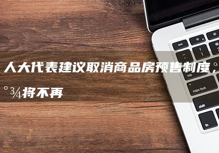 人大代表建议取消商品房预售制度，称烂尾将不再发生，哪些信息值得关注？