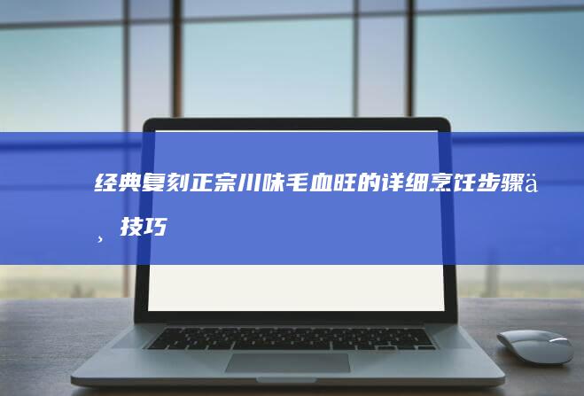 经典复刻：正宗川味毛血旺的详细烹饪步骤与技巧